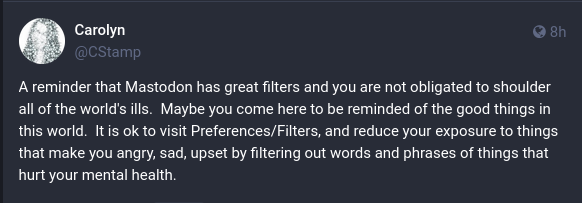 Just text:

"A reminder that Mastodon has great filters and you are not obligated to shoulder all of the world's ills.  Maybe you come here to be reminded of the good things in this world.  It is ok to visit Preferences/Filters, and reduce your exposure to things that make you angry, sad, upset by filtering out words and phrases of things that hurt your mental health."