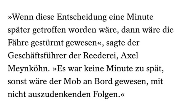 »Wenn diese Entscheidung eine Minute spater getroffen worden wire, dann wire die Fahre gestiirmt gewesen, sagte der Geschiftsfiithrer der Reederei, Axel Meynkohn. »Es war keine Minute zu spit, sonst wire der Mob an Bord gewesen, mit nicht auszudenkenden Folgen.« 