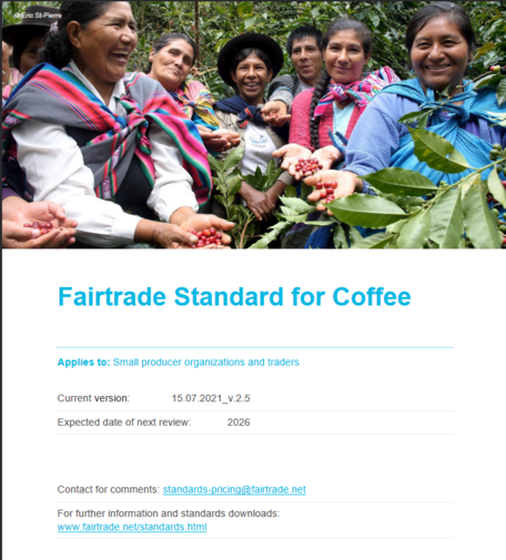 Cover der Broschüre mit Foto von © Éric St-Pierre: Ein Bild lachender und lächelnder erwachsener indigener Kaffee-Pflückerinnen, die ein paar Hand voll frisch geernteter Kaffeebohnen stolz in den Händen haltend vorzeigen.
Text:
Fairtrade Standard for Coffee
Applies to: Small producer organizations and traders
Current version: 15.07.2021_v.2.5
Expected date of next review: 2026
Contact for comments: standards-pricing@fairtrade.net
For further information and standards downloads:
www.fairtrade.net/standards.html