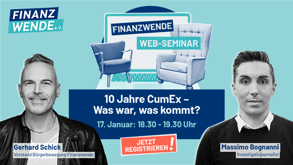 Plakat des Webinars:
Oben links: Logo der Finanzwende e.V.
Mitte: Zwei Sessel auf Grafik eines aufgeklappten Laptops
Schriftzug Finanzwende Web-Seminar
10Jahre CumEx - Was war, was kommt?
17. Januar: 18.30 - 19.30 Uhr
Jetzt registrieren!
Unten Fotos der Mitwirkenden:
Links: Gerhard Schick, Vorstand Bürgerbewegung Finanzwende
Rechts Massimo Bognanni, Investigativjournalist