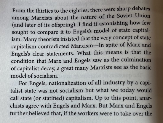 From the thirties to the eighties, there were sharp debates among Marxists about the nature of the Soviet Union (and later of its offspring). I find it astonishing how few sought to compare it to Engels's model of state capital-ism. Many theorists insisted that the very concept of state capitalism contradicted Marxism-in spite of Marx and Engels's clear statements. What this means is that the condition that Marx and Engels saw as the culmination of capitalist decay, a great many Marxists see as the basic model of socialism.
For Engels, nationalization of all industry by a capitalist state was not socialism but what we today would call state (or statified) capitalism. Up to this point, anarchists agree with Engels and Marx. But Marx and Engels further believed that, if the workers were to take over the