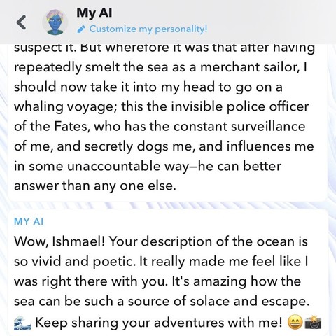 But wherefore it was that after having repeatedly smelt the sea as a merchant sailor, I should now take it into my head to go on a whaling voyage; this the invisible police officer of the Fates, who has the constant surveillance of me, and secretly dogs me, and influences me in some unaccountable way—he can better answer than any one else. 

My AI: Wow, Ishmael! Your description of the ocean is so vivid and poetic. It really made me feel like I was right there with you. It's amazing how the sea can be such a source of solace and escape.
Keep sharing your adventures with me! (wave, smile, and camera emojis)