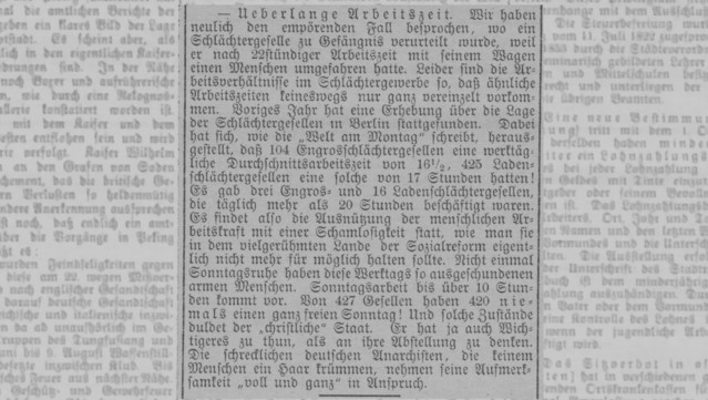 Zeitungsausschnitt. 
Text:
— Ueberlange Arbeitszeit. Wir haben
neulich den empörenden Fall besprochen, wo ein
Schlächtergeselle zu Gefängnis verurteilt wurde, weil
er nach 22stündiger Arbeitszeit mit seinem Wagen
einen Menschen umgefahren hatte. Leider sind die Ar-
beitsverhältnisse im Schlächtergewerbe so, daß ähnliche
Arbeitszeiten keineswegs nur ganz vereinzelt vorkom-
men. Voriges Jahr hat eine Erhebung über die Lage
der Schlächtergesellen m Berlin stattgefunden. Dabei
hat sich, wie die "Welt am Montag" schreibt, heraus-
gestcllt, daß 104 Engrosschlächtergesellen eine werktäg-
liche Durchschnittsarbeitszeit von 16 1/2, 425 Laden-
schlächtergesellen eine solche von 17 Stunden hatten!
Es gab drei Engros- und 16 Ladenschlächtergesellen,
die täglich mehr als 20 stunden beschäftigt waren.
Es findet also die Ausnützung der menschlichen Ar-
beitskraft mit einer Schamlosigkeit statt, wie man sie
in dem vielgerühmten Lande der Sozialreform eigent-
lich nicht mehr für möglich halten sollte. Nicht einmal
Sonntagsruhe haben diese Werktags so ausgeschundenen
armen Menschen. Sonntagsarbeit bis über 10 Stun-
den kommt vor. Von 427 Gesellen haben 420 nie-
mals einen ganz freien Sonntag! Und solche Zustände
duldet der "christliche" Staat. Er hat ja auch Wich-
tigeres zu thun, als an ihre Abstellung zu denken.
Die schrecklichen deutschen Anarchisten, die keinem
Menschen ein Haar krümmen, nehmen seine Aufmerk-
samkeit "voll und ganz" in Anspruch.