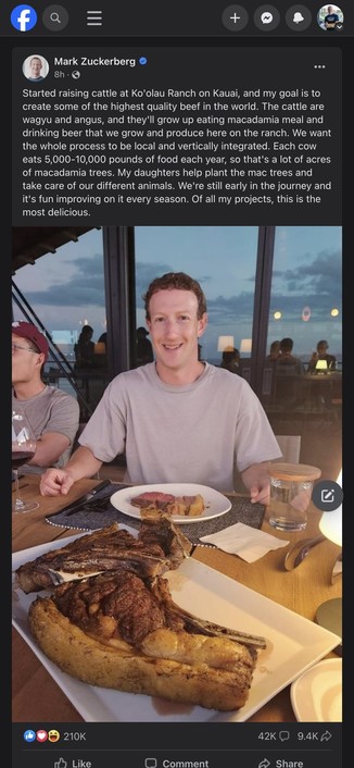 Screenshot of a Facebook post by Mark Zuckerberg.

Photo: Zuck is sitting at a table, smiling, with ridiculously massive cuts of steak in front of him. The biggest one is nearly 50% fat. There's also a glass of water to his left that has a coaster over it. Shadows of people dining behind him with Hawaiian skies in the background.

Text from his post reads as follows: "Started raising cattle at Ko'olau Ranch on Kauai, and my goal is to create some of the highest quality beef in the world. The cattle are wagyu and angus, and they'll grow up eating macadamia meal and drinking beer that we grow and produce here on the ranch. We want the whole process to be local and vertically integrated. Each cow eats 5,000-10,000 pounds of food each year, so that's a lot of acres of macadamia trees. My daughters help plant the mac trees and take care of our different animals. We're still early in the journey and it's fun improving on it every season. Of all my projects, this is the most delicious." 