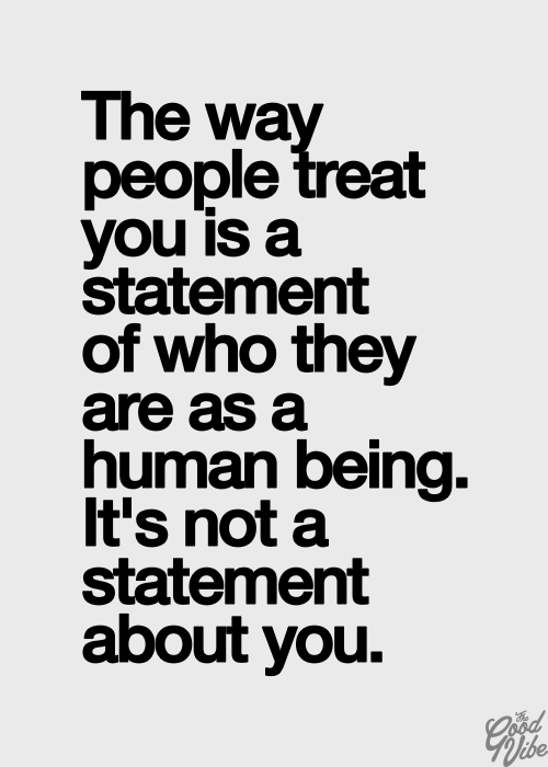 The way people treat you is a statement of who they are as human being. It's not a statement about you. 