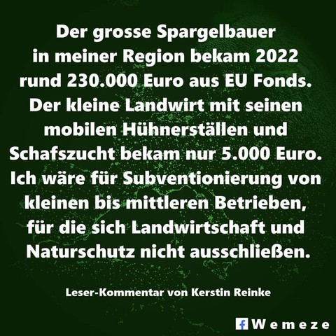 "Der große Spargelbauer in meiner Region bekam 2022 rund 230.000 Euro aus EU Fonds.
Der kleine Landwirt mit seinen mobilen Hühnerställen und Schafzucht bekam nur 5000 Euro.
Ich wäre für Subventionierung von kleinen bis mittleren Betrieben, für die sich Landwirtschaft und Naturschutz nicht ausschließen."

Leserkommentar von Kerstin Reinke.
Wemeze