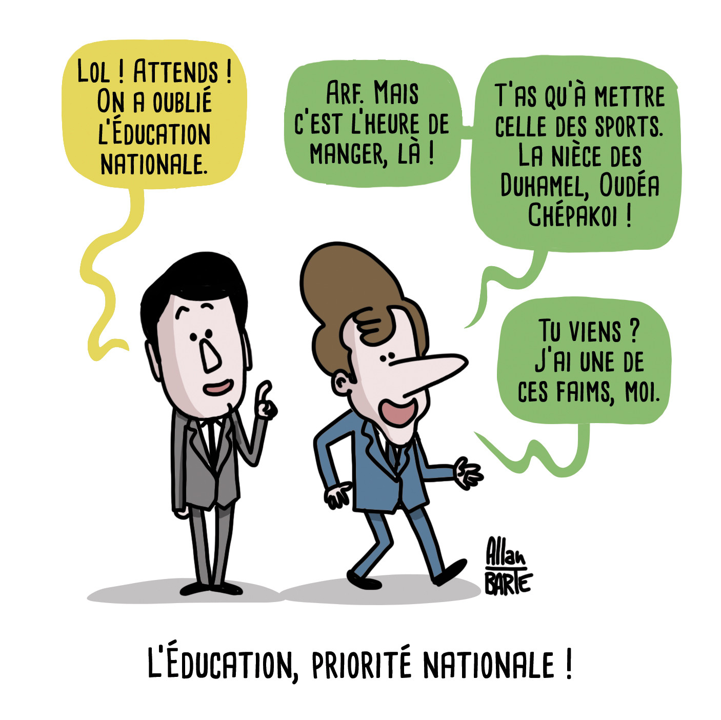 
Attal réalisant soudain :
- Lol ! Attends ! On a oublié l’Éducation nationale.
Macron, s'éloignant déjà :
- Arf. Mais c’est l’heure de manger, là !
- T’as qu’à mettre celle des sports. La nièce des Duhamel, Oudéa Chépakoi !
- Tu viens ? J'ai une de ces faims, moi.

Titre : l’Éducation, priorité nationale 