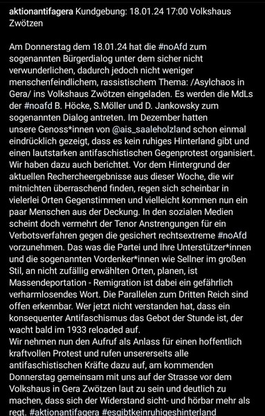 Am Donnerstag dem 18.01.24 hat die #noAfd zum sogenannten Bürgerdialog unter dem sicher nicht verwunderlichen, dadurch jedoch nicht weniger menschenfeindlichem, rassistischem Thema /Asylchaos in Gera/ ins Volkshaus Zwötzen eingeladen. Es werden die MdLs der #noafd B. Höcke, S.Möller und D. Jankowsky zum sogenannten Dialog antreten. Im Dezember hatten unsere Genoss*innen von @ais_saaleholzland schon einmal eindrücklich gezeigt, dass es kein ruhiges Hinterland gibt und einen lautstarken antifaschistischen Gegenprotest organisiert. Vor dem Hintergrund der aktuellen Rechercheergebnisse aus dieser Woche regen sich in vielerlei Orten Gegenstimmen und vielleicht kommen nun ein paar Menschen aus der Deckung. In den sozialen Medien scheint doch vermehrt der Tenor Anstrengungen für ein Verbotsverfahren gegen die gesichert rechtsextreme #noAfd vorzunehmen. Das was die Partei und Ihre Unterstützer*innen und die sogenannten Vordenker*innen wie Sellner im großen Stil, an nicht zufällig erwählten Orten, planen, ist Massendeportation - Remigration ist dabei ein gefährlich verharmlosendes Wort. Die Parallelen zum Dritten Reich sind offen erkennbar. Wer jetzt nicht verstanden hat, dass ein konsequenter Antifaschismus das Gebot der Stunde ist, der wacht bald im 1933 reloaded auf. 

Wir rufen alle antifaschistischen Kräfte auf, am kommenden Donnerstag gemeinsam mit uns vor dem Volkshaus in Gera Zwötzen laut zu sein und deutlich zu machen, dass sich der Widerstand sicht- und hörbar mehr als regt.