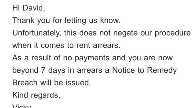 Email excerpt. It reads: 

Hi David,
Thank you for letting us know.
Unfortunately, this does not negate our procedure when it comes to rent arrears.
As a result of no payments and you are now beyond 7 days in arrears a Notice to Remedy Breach will be issued.
Kind regards,