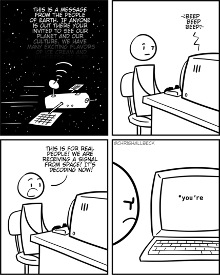 [a deep space probe is broadcasting a message “This is a message from the people of earth. If anyone is out there your invited to see our planet and our culture. We have many exciting flavors…”]

[On earth, a scientist is alerted by a sudden beeping from their computer.]

Scientist: This is for real people! We are receiving a signal from space! It's decoding now!

[The decoded message appears on the computer monitor. “*you're”]