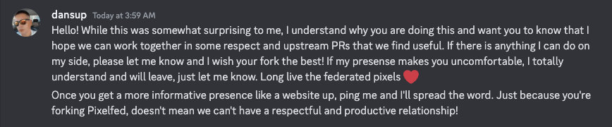 dansup — Today at 3:59 AM Hello! While this was somewhat surprising to me, I understand why you are doing this and want you to know that I hope we can work together in some respect and upstream PRs that we find useful. If there is anything I can do on <br />my side, please let me know and I wish your fork the best! If my presense makes you uncomfortable, I totally understand and will leave, just let me know. Long live the federated pixels ❤️ Once you get a more informative presence like a website up, <br />ping me and I'll spread the word. Just because you're forking Pixelfed, doesn't mean we can't have a respectful and productive relationship!