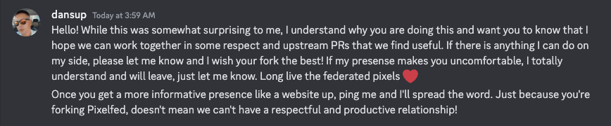 dansup — Today at 3:59 AM
Hello! While this was somewhat surprising to me, I understand why you are doing this and want you to know that I hope we can work together in some respect and upstream PRs that we find useful. If there is anything I can do on my side, please let me know and I wish your fork the best! If my presense makes you uncomfortable, I totally understand and will leave, just let me know. Long live the federated pixels ❤️
Once you get a more informative presence like a website up, ping me and I'll spread the word. Just because you're forking Pixelfed, doesn't mean we can't have a respectful and productive relationship!