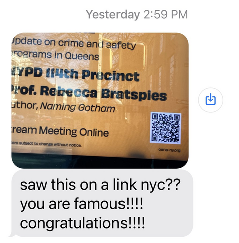 screen shot of a text. 

photo of part of a LinkNYC kiosk.  It says "update on crime and safety programs in Queens by NYPD 114th Precinct" Underneath that it says Prof. Rebecca Bratspies, author Naming Gotham (On the same agenda as the cops . ..  .)  also has a QR code to stream the meeting online

Below the photo is a message that says "saw this on a link nyc??? you are famous!!! congratulations!!!
