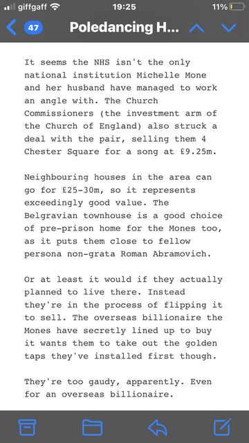 From this week’s Popbitch, a piece titled “Flipping sneaks - Mones under the Hammer”

“It seems the NHS isn't the only national institution Michelle Mone and her husband have managed to work an angle with. The Church Commissioners (the Investment arm of the Church  of England) also struck a deal with the pair, selling them 4 Chester Square for a song at £9.25m. Neighbouring houses in the area can go for £25-30m, so it represents exceedingly good value. The Belgravian townhouse IS a good choice of pre—prlson home for the Mones too as it puts them close to fellow persona non-grata Roman Abramovich, or at least it would if they actually planned to live theTG. Instead they're in the process of flipping it to sell. The overseas billionaire the Mones have secretly lined up to buy it wants them to take out the golden taps they've Install" first though. 

They're too gaudy, apparently. Even for an overseas billionaire.”

