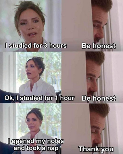 David Beckham “be honest meme”:  Victoria: “I studied for 3 hours”  David: Be honest  Victoria: Ok, I studied for 1 hour  David: Be honest  Victoria: I opened my notes and took a nap  David: Thank you