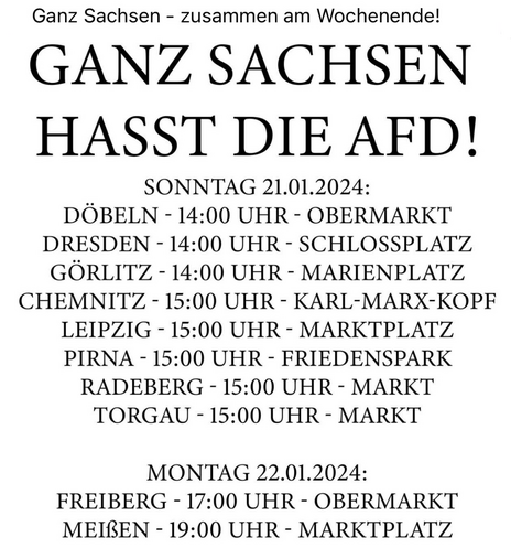 GANZ SACHSEN
HASST DIE AFD!

SONNTAG 21.01.2024:

DÖBELN - 14:00 UHR - OBERMARKT
DRESDEN - 14:00 UHR - SCHLOSSPLATZ
GORLITZ - 14:00 UHR - MARIENPLATZ
CHEMNITZ - 15:00 UHR - KARL-MARX-KOPF
LEIPZIG - 15:00 UHR - MARKTPLATZ
PIRNA - 15:00 UHR - FRIEDENSPARK
RADEBERG - 15:00 UHR - MARKT
TORGAU - 15:00 UHR - MARKT

MONTAG 22.01.2024:
FREIBERG - 17:00 UHR - OBERMARKT
MEIßEN - 19:00 UHR - MARKTPLATZ