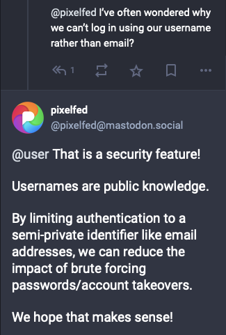 @pixelfed I've often wondered why we can't log in using our username rather than email?

Our response:

@user That is a security feature!
Usernames are public knowledge.
By limiting authentication to a semi-private identifier like email addresses, we can reduce the impact of brute forcing
passwords/account takeovers.
We hope that makes sense!