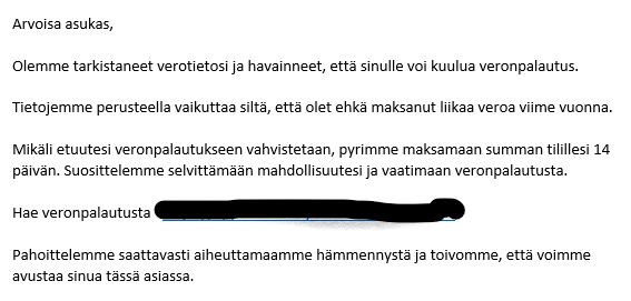 Ruutukaappaus.
 
________________________________________
Arvoisa asukas,
Olemme tarkistaneet verotietosi ja havainneet, että sinulle voi kuulua veronpalautus.
Tietojemme perusteella vaikuttaa siltä, että olet ehkä maksanut liikaa veroa viime vuonna.
Mikäli etuutesi veronpalautukseen vahvistetaan, pyrimme maksamaan summan tilillesi 14 päivän. Suosittelemme selvittämään mahdollisuutesi ja vaatimaan veronpalautusta.
Hae veronpalautusta 
Pahoittelemme saattavasti aiheuttamaamme hämmennystä ja toivomme, että voimme avustaa sinua tässä asiassa.