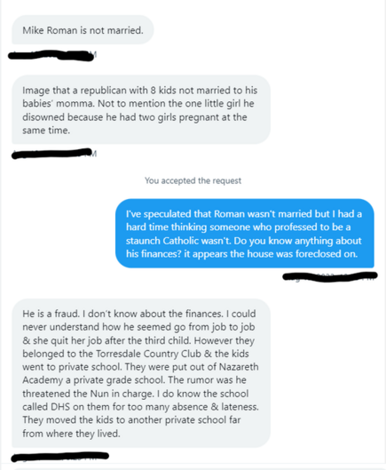 Mike Roman is not married. L Image that a republican with 8 kids not married to his babies’ momma. Not to mention the one litle girl he disowned because he had two girls pregnant at the same time.
C— You accepted the request I've speculated that Roman wasn't married but | had a hard time thinking someone who professed to be a staunch Catholic wasn't. Do you know anything about his finances? it appears the house was foreclosed on.
E— He is a fraud. | don't know about the finances. | could never understand how he seemed go from job to job, & she quit her job after the third child. However they belonged to the Torresdale Country Club & the kids went to private school. They were put out of Nazareth Academy a private grade school. The rumor was he threatened the Nun in charge. | do know the school called DHS on them for too many absence & lateness. They moved the kids to another private school far from where they lived. —