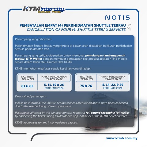 Notice by KTMB on the cancellation of four Shuttle Tebrau services

Text follow below

Title: Cancellation of four Shuttle Tebrau services

Table 1
Train number: 81 & 82
Travel date: 5, 11, 19 & 26 February 2024

Table 2
Train number: 75 & 76
Travel date: 8, 14, 22 & 29 February 2024

Paragraph starts.
Dear valued passengers,

Please be informed, the Shuttle Tebrau services mentioned above have been cancelled due to the rescheduling of train operations.

Passengers affected by the cancellation can request a full refund through KTM Wallet by cancelling the tickets using KTMB Mobile App, online or at the KTMB ticket counter.

KTMB apologises for any inconvenience caused.

Paragraph ends.
