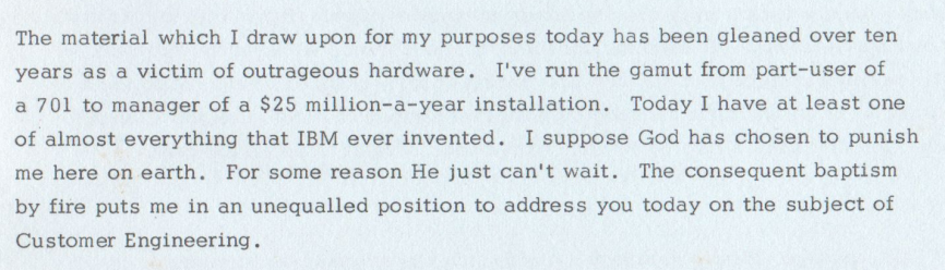 The material which I draw upon for my purposes today has been gleaned over ten
years as a victim of outrageous hardware. I've run the gamut from part—user of
a 701 to manager of a $25 million—a—year installation. Today I have at least one
of almost everything that IBM ever invented. I suppose God has chosen to punish
me here on earth. For some reason He just can't wait. The consequent baptism
by fire puts me in an unequalled position to address you today on the subject of
Customer Engineering.