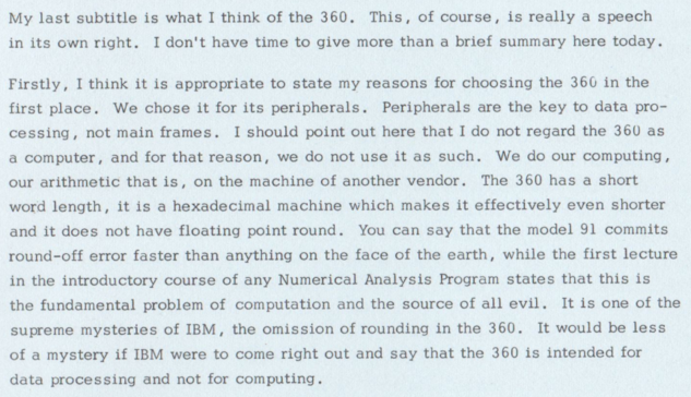 My last subtitle is what I think of the 360. This , of course, is really a speech
in its own right. I don't have time to give more than a brief summary here today.

Firstly, I think it is appropriate to state my reasons for choosing the 360 in the
first place. We chose it for its peripherals. Peripherals are the key to data processing, not main frames. I should point out here that I do not regard the 360 as
a computer, and for that reason, we do not use it as such. We do our computing,
our arithmetic that is , on the machine of another vendor. The 360 has a short
machine which makes it effectively even shorter
WOT d l eng th, it is a hexadecimal
and it does not have floating point round. You can say that the model 91 commits
round—off error faster than anything on the face of the earth, while the first lecture
in the introductory course of any Numerical Analysis Program states that this is
the fundamental problem of computation and the source of all evil. It is one of the
supreme mysteries of IBM, the omission of rounding in the 360. It would be less
of a mystery if IBM were to come right out and say that the 360 is intended for
data processing and not for computing.
