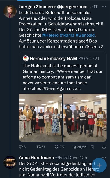 Juergen Zimmerer @juergenzimm...• 1T •••
Leidet die dt. Botschaft an kolonialer Amnesie, oder wird der Holocaust zur Provokation u. Schuldabwehr missbraucht!
Der 27. Jan 1908 ist wichtiges Datum in Geschichte #Herero #Nama #Genozid.
Auflösung der Konzentrationslager! Das hätte man zumindest erwähnen müssen /2
German Embassy NAM @Ger.. •2Т
The Holocaust is the darkest period of German history. #WeRemember that our efforts to combat antisemitism can never waver to ensure that these atrocities #NeverAgain occur.
RE
₴ WE
RE
ME
MB
ME
- MB
3
1767
277
ill 24,5K
Anna Horstmann @FrDeDeFr•10h
Der 27.01. ist Holocaustgedenktag und + nicht Gedenktag des Genozids an Herero und Nama, weil Vertreter der jüdischen