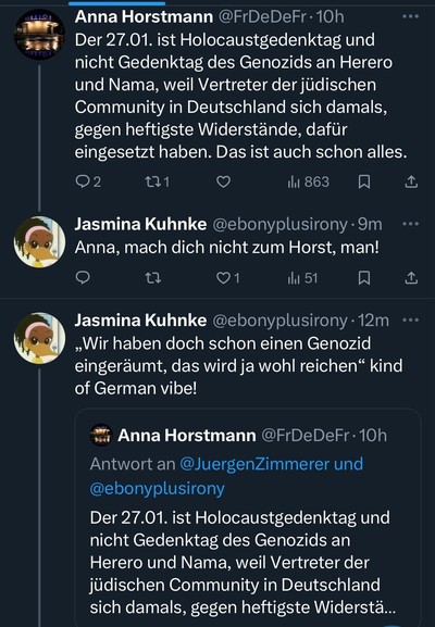 Anna Horstmann @FrDeDeFr• 10h Der 27.01. ist Holocaustgedenktag und nicht Gedenktag des Genozids an Herero und Nama, weil Vertreter der jüdischen Community in Deutschland sich damals, gegen heftigste Widerstände, dafür eingesetzt haben. Das ist auch schon alles.
thl 863
冂
企
Jasmina Kuhnke @ebonyplusirony •9m Anna, mach dich nicht zum Horst, man!
...
冂
Jasmina Kuhnke @ebonyplusirony • 12m „Wir haben doch schon einen Genozid eingeräumt, das wird ja wohl reichen" kind of German vibe!
Anna Horstmann @FrDeDeFr• 10h
Antwort an @JuergenZimmerer und @ebonyplusirony
Der 27.01. ist Holocaustgedenktag und nicht Gedenktag des Genozids an Herero und Nama, weil Vertreter der jüdischen Community in Deutschland sich damals, gegen heftigste Widerstä...