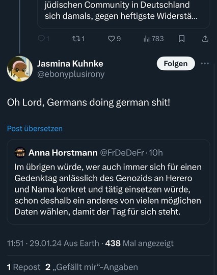 jüdischen Community in Deutschland sich damals, gegen heftigste Widerstä...
121
09
Jasmina Kuhnke @ebonyplusirony
Il 783
Folgen
Oh Lord, Germans doing german shit!
Post übersetzen
Anna Horstmann @FrDeDeFr•10h
Im übrigen würde, wer auch immer sich für einen Gedenktag anlässlich des Genozids an Herero und Nama konkret und tätig einsetzen würde, schon deshalb ein anderes von vielen möglichen Daten wählen, damit der Tag für sich steht.