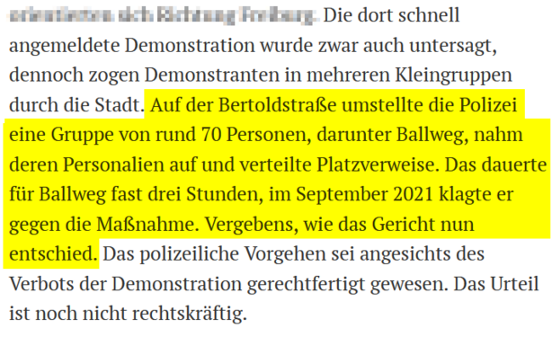 Die dort schnell angemeldete Demonstration wurde zwar auch untersagt, dennoch zogen Demonstranten in mehreren Kleingruppen durch die Stadt. Auf der Bertoldstraße umstellte die Polizei eine Gruppe von rund 70 Personen, darunter Ballweg, nahm deren Personalien auf und verteilte Platzverweise. Das dauerte für Ballweg fast drei Stunden, im September 2021 klagte er gegen die Maßnahme. Vergebens, wie das Gericht nun entschied. Das polizeiliche Vorgehen sei angesichts des Verbots der Demonstration gerechtfertigt gewesen. Das Urteil ist noch nicht rechtskräftig.