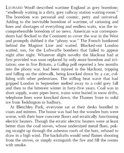 Leonard Woolf described wartime England as grey boredom; “endlessly waiting in a dirty, grey railway station waiting-room.” The boredom was personal and cosmic, petty and universal. Adding to the inevitable boredom of wartime, of rationing and lines and shortages of everything and endless waits, was the incomprehensible boredom of no news. American war correspondents had flocked to the Continent to cover the war in the West and promptly dubbed it the “phony war.” The French hunkered behind the Maginot Line and waited. Blacked-out London waited, too, for the Luftwaffe bombers that failed to appear night after night. Whatever slight novelty the blackout had at first provided was soon replaced by only more boredom and irritation; one in five Britons, a Gallup poll reported a few months into the phony war, had been injured in the blackout, tripping and falling on the sidewalk, being knocked down by a car, colliding with other pedestrians. The stifling heat wave that had gripped London in September melted away to a cold grey fall and then to the bitterest winter in forty-five years. Coal was in short supply, water pipes burst, trains were buried in snow drifts, telephone lines were knocked down, the Thames froze to solid ice from Teddington to Sudbury.

At Bletchley Park, everyone sat at their desks bundled in coats and mittens. The house was bad but the wooden huts were worse, with their bare concrete floors and erratically functioning electric heaters.