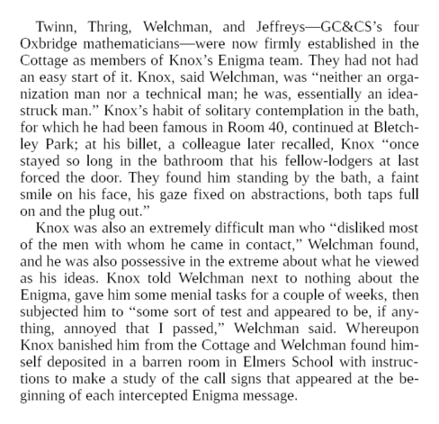 On November 1, 1939, the mathematicians reported that a small manual cyclometer was continually breaking down, but that the new automatic device was “promised in a fortnight.” Because its task was to sort settings into “males” and “females,” they dubbed the new machine a “sex-cyclometer.”

Twinn, Thring, Welchman, and Jeffreys—GC&CS’s four Oxbridge mathematicians—were now firmly established in the Cottage as members of Knox’s Enigma team. They had not had an easy start of it. Knox, said Welchman, was “neither an organization man nor a technical man; he was, essentially an idea-struck man.” Knox’s habit of solitary contemplation in the bath, for which he had been famous in Room 40, continued at Bletchley Park; at his billet, a colleague later recalled, Knox “once stayed so long in the bathroom that his fellow-lodgers at last forced the door. They found him standing by the bath, a faint smile on his face, his gaze fixed on abstractions, both taps full on and the plug out.”

Knox was also an extremely difficult man who “disliked most of the men with whom he came in contact,” Welchman found, and he was also possessive in the extreme about what he viewed as his ideas. Knox told Welchman next to nothing about the Enigma, gave him some menial tasks for a couple of weeks, then subjected him to “some sort of test and appeared to be, if anything, annoyed that I passed,” Welchman said.