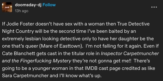 If Jodie Foster doesn’t have sex with a woman then True Detective Night Country will be the second time I’ve been baited by an extremely lesbian looking detective only to have her daughter be the one that’s queer (Mare of Easttown).  I’m not falling for it again. Even if Cate Blanchett gets cast in the titular role in Inspector Carpetmuncher and the Fingerfucking Mystery they’re not gonna get me!!  There’s going to be a younger woman in that IMDB cast page credited as like Sara Carpetmuncher and I’ll know what’s up.