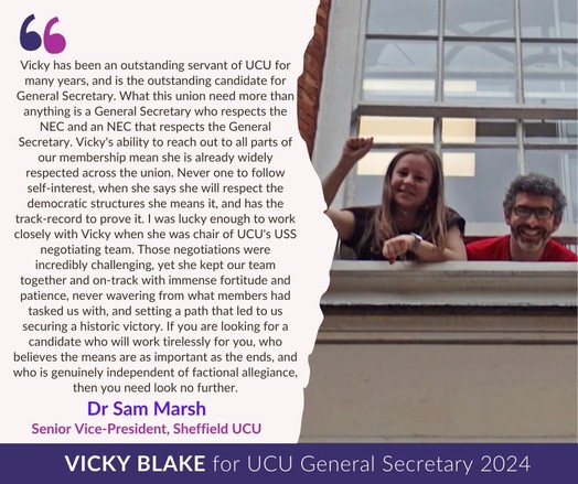 Vicky has been an outstanding servant of UCU for many years&is the outstanding candidate for General Secretary. What this union need more than anything is a GS who respects the NEC&an NEC that respects the GS. Vicky’s ability to reach out to all parts of our membership mean she is already widely respected across the union. Never one to follow self-interest, when she says she will respect the democratic structures she means it&has the track-record to prove it. I was lucky enough to work closely with Vicky when she was chair of UCU’s USS negotiating team. Those negotiations were incredibly challenging, yet she kept our team together& on-track with immense fortitude&patience, never wavering from what members had tasked us with & setting a path that led to us securing a historic victory. If you are looking for a candidate who will work tirelessly for you, who believes the means are as important as the ends&who is genuinely independent of factional allegiance, then you need look no further.