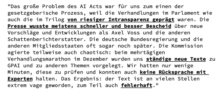 "Das große Problem des AI Acts war für uns zum einen der gesetzgeberische Prozess, weil die Verhandlungen im Parlament wie auch die im Trilog von riesiger Intransparenz geprägt waren. Die Presse wusste meistens schneller und besser Bescheid über neue Vorschläge und Entwicklungen als Axel Voss und die anderen Schattenberichterstatter. Die deutsche Bundesregierung und die anderen Mitgliedsstaaten oft sogar noch später. Die Kommission agierte teilweise auch chaotisch: beim mehrtägigen Verhandlungsmarathon im Dezember wurden uns ständige neue Texte zu GPAI und zu anderen Themen vorgelegt. Wir hatten nur wenige Minuten, diese zu prüfen und konnten auch keine Rücksprache mit Experten halten. Das Ergebnis: der Text ist an vielen Stellen extrem vage geworden, zum Teil auch fehlerhaft."