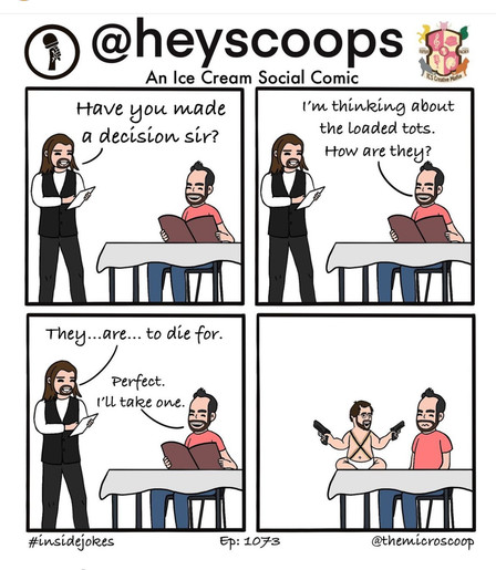 An Ice Cream Social Comic
Have you made
I'm thinking about
a decision sir?
the Loaded tots.
How are they?
They... are... to die for.
Perfect.
I'll take one.
#insidejokes
Ep: 1073
@themicroscoop