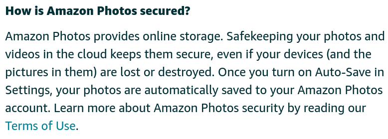 How is Amazon Photos secured?

Amazon Photos provides online storage. Safekeeping your photos and videos in the cloud keeps them secure, even if your devices (and the pictures in them) are lost or destroyed. Once you turn on Auto-Save in Settings, your photos are automatically saved to your Amazon Photos account. Learn more about Amazon Photos security by reading our Terms of Use. 
