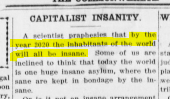 A scientist prophesies that by the year 2020 the inhabitants of the world will all be insane.
Some of us are inclined to think that today the world is one huge insane asylum, where the sane are kept in bondage by the insane.