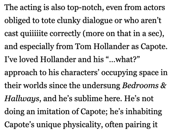 The acting is also top-notch, even from actors obliged to tote clunky dialogue or who aren't cast quintite correctly (more on that in a sec), and especially from Tom Hollander as Capote. I've loved Hollander and his "...what?" approach to his characters' occupying space in their worlds since the undersung Bedrooms & Hallways, and he's sublime here. He's not doing an imitation of Capote; he's inhabiting Capote's unique physicality, often pairing it