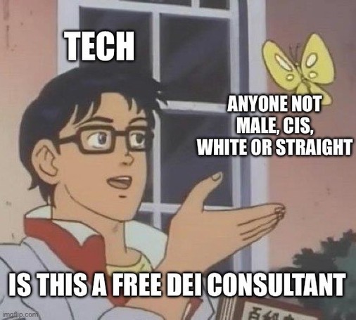 The image is a meme featuring a character from an anime who is holding out his hand in a gesturing manner. The text above him reads "TECH," and to the right, there is a butterfly with the text "ANYONE NOT MALE, CIS, WHITE OR STRAIGHT." Below the butterfly, it says "IS THIS A FREE DEI CONSULTANT." This meme format is often used to convey a misunderstanding or misidentification of a concept or situation. In this case, it's suggesting a critique of the tech industry, insinuating that there might be a tendency to treat individuals who are not male, cisgender, white, or straight as involuntary or informal consultants on diversity, equity, and inclusion (DEI) issues without proper recognition or compensation.