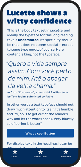 Mobile mockup with light blue background and blue text.
Big text title: ucette shows a witty confidence
Smaller lighter text: This is the body text set in Lucette, and ideally the typeface for this long reading text is understated. Its speciality should be that it does not seem special - except to some type nerds, of course. Here content is king, not the typeface.
Bigger text as quote: "Quero a vida sempre assim. Com você perto de mim. Até o apagar da velha chama."
form "Corcovado", a beautiful Brasilian tune by Tom Jobim, submitted by Pablo
In other words a text typeface should not draw much attention to itself. It's humble and its job is to get out of the reader's way and let the words speak. Very bluntly said "boring is better".
Blue button with white text: What a cool Button
Smaller lighter text:  For display text in the headings it can be...
Bottom blue bar with three stars and text as navigation.