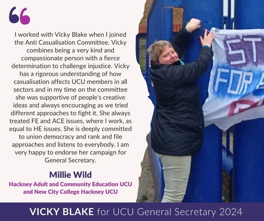 I worked with Vicky Blake when I joined the Anti Casualisation Committee. Vicky combines being a very kind and compassionate person with a fierce determination to challenge injustice. Vicky has a rigorous understanding of how casualisation affects UCU members in all sectors and in my time on the committee she was supportive of people’s creative ideas and always encouraging as we tried different approaches to fight it.  She always treated FE and ACE issues, where I work, as equal to HE issues.  She is deeply committed to union democracy and rank and file approaches and listens to everybody. I am very happy to endorse her campaign for General Secretary. 
Millie Wild
Hackney Adult and Community Education UCU and New City College Hacknet UCU