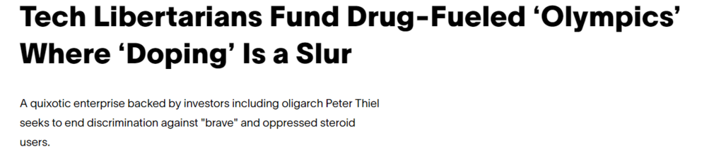 Tech Libertarians Fund Drug-Fueled 'Olympics' 
 Where 'Doping' Is a Slur 
 A quixotic enterprise backed by investors including oligarch Peter Thiel 
 seeks to end discrimination against "brave" and oppressed steroid 
 users.
