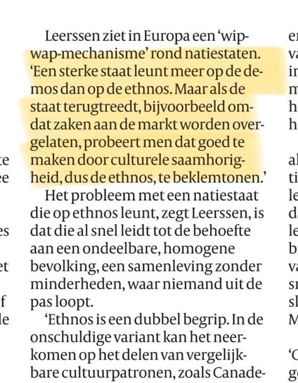 Leerssen ziet in Europa een wip-wap-mechanisme rond natiestaten.
'Een sterke staat leunt meer op de demos dan op de ethnos. Maar als de staat terugtreedt, bijvoorbeeld om-
dat zaken aan de markt worden over-gelaten, probeert men dat goed te maken door culturele saamhorig-heid, dus de ethnos, te beklemtonen.'
