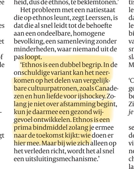 'Ethnos is een dubbel begrip. In de onschuldige variant kan het neer-komen op het delen van vergelijk-bare cultuurpatronen, zoals Canade-zen en hun liefde voor ijshockey. Zo-langje niet over afstamming begint, kun je daarmee een gezond wij-gevoel ontwikkelen. Ethnos is een prima bindmiddel zolang je ermee naar de toekomst kijkt: wie doen er hier mee. Maar bij wie zich alleen op het verleden richt, wordt het al snel een uitsluitingsmechanisme.'