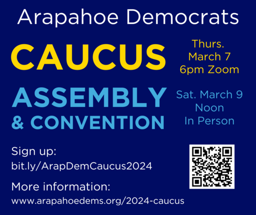 Arapahoe Democrats
Caucus Thurs. March 7, 6pm Zoom.
Assembly and Convention Sat. March 9, Noon, In Person.
QR code to the sign up page.
Sign up: bit.ly/ArapDemCaucus2024
More information: www.arapahoedems.org/2024-caucus