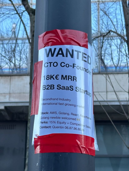 Recruitment Ad posted locally for SaaS Startup:

WANTED
CTO Co-Founder
18K€ MRR
32B SaaS Startup
Secondhand Industry International fast growing market
Stack: AWS, Golang, React, React Native Golang newbie welcomed R
Perks: 15% Equity + Competitive Salary
Contact: Quentin 06.87.96.88.88