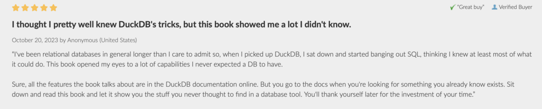 Comment with a 5 star rating on our DuckDB Book…

“I've been relational databases in general longer than I care to admit so, when I picked up DuckDB, I sat down and started banging out SQL, thinking I knew at least most of what it could do. This book opened my eyes to a lot of capabilities I never expected a DB to have."