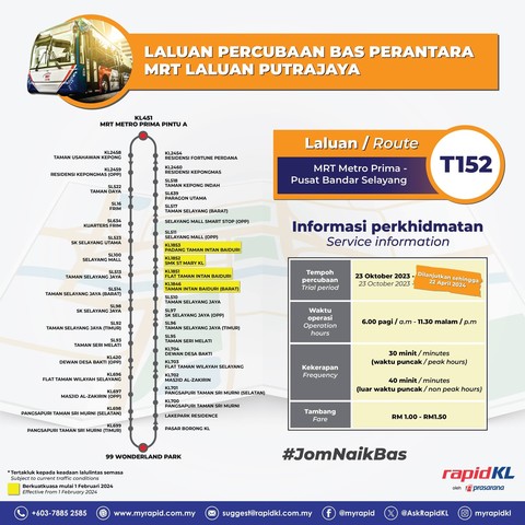 Poster of the MRT Putrajaya Line Feeder Bus Trial. / Image from the article linked.

Title of poster is in Malay, translated as "MRT Putrajaya Line Feeder Bus Trial"
Route T152, MRT Metro Prima - Pusat Bandar Selayang

Table is shown with the title "Service information"
Row 1 Column 1: Trial period
Row 1 Column 2: 23 October 2023 to [extended until 22 April 2024]
Row 2 Column 1: Operation hours
Row 2 Column 2: 6:00 am to 11:30 pm
Row 3 Column 1: Frequency
Row 3 Column 2: 30 minutes for peak hours; 40 minutes for non-peak hours
Row 4 Column 1: Fare
Row 4 Column 2: RM1.00 to RM1.50

A route map of the bus route T152 is shown with four new bus stops highlighted in yellow, namely KL1846 Taman Intan Baiduri (Barat), KL1851 Flat Taman Intan Baiduri, KL1852 SMK St Mary KL, and KL1853 Padang Taman Intan Baiduri, in that direction.

A legend below the route map indicated that the bus stops highlighted in yellow are effective from 1 February 2024.