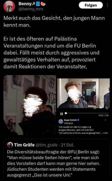 Bennya
Folgen
@benny_mrx
Merkt euch das Gesicht, den jungen Mann kennt man.
Er ist des öfteren auf Palästina
Veranstaltungen rund um die FU Berlin dabei. Fällt meist durch aggressives und gewalttätiges Verhalten auf, provoziert damit Reaktionen der Veranstalter,

"Ich wurde von der Kundgebung ausgeschlossen, weil ich Jude bin."
"Ich wollte kurz hören, was er gesagt hat",... mehr
Tim Gräfe @tim_grafe • 21 Std.
Die Diversitätsbeauftragte der @FU Berlin sagt:
"Man müsse beide Seiten hören", wie man sich dies Vorstellen darf kann man gerne hier sehen.
Jüdischen Studenten werden mit Statements ausgegrenzt „Das ist unsere Uni."